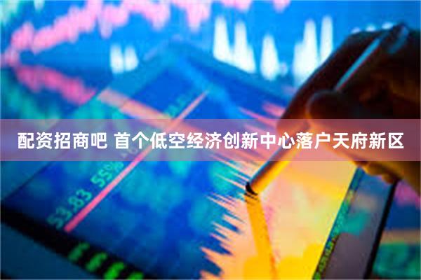 配资招商吧 首个低空经济创新中心落户天府新区
