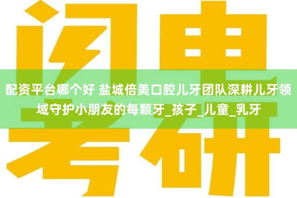 配资平台哪个好 盐城倍美口腔儿牙团队深耕儿牙领域守护小朋友的每颗牙_孩子_儿童_乳牙