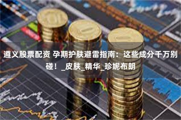 遵义股票配资 孕期护肤避雷指南：这些成分千万别碰！_皮肤_精华_珍妮布朗