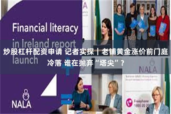 炒股杠杆配资申请 记者实探｜老铺黄金涨价前门庭冷落 谁在抛弃“塔尖”？