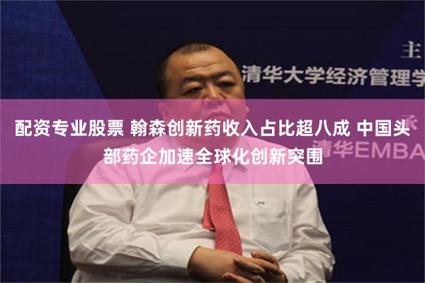 配资专业股票 翰森创新药收入占比超八成 中国头部药企加速全球化创新突围