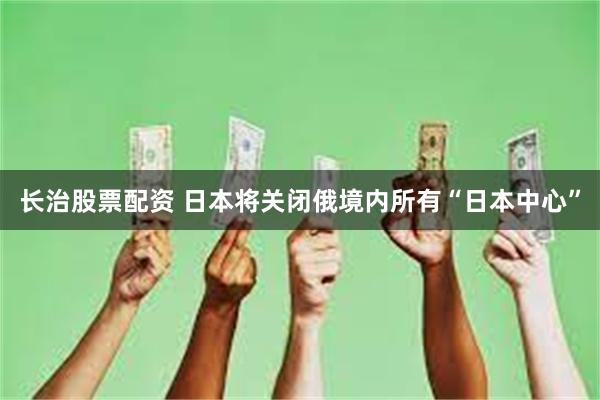 长治股票配资 日本将关闭俄境内所有“日本中心”