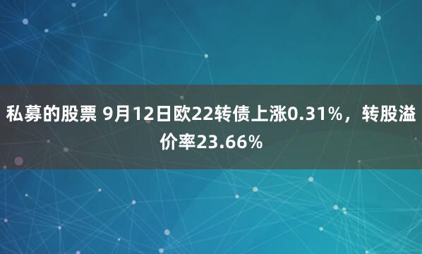 私募的股票 9月12日欧22转债上涨0.31%，转股溢价率23.66%