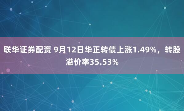 联华证券配资 9月12日华正转债上涨1.49%，转股溢价率35.53%