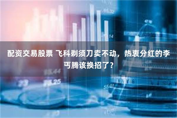 配资交易股票 飞科剃须刀卖不动，热衷分红的李丐腾该换招了？