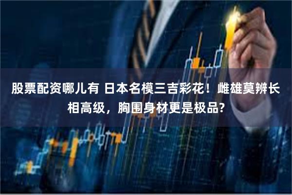 股票配资哪儿有 日本名模三吉彩花！雌雄莫辨长相高级，胸围身材更是极品?