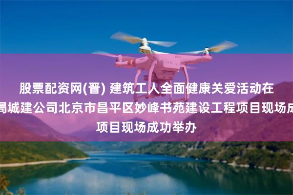 股票配资网(晋) 建筑工人全面健康关爱活动在中建六局城建公司北京市昌平区妙峰书苑建设工程项目现场成功举办