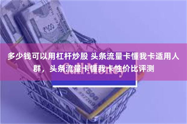 多少钱可以用杠杆炒股 头条流量卡懂我卡适用人群，头条流量卡懂我卡性价比评测