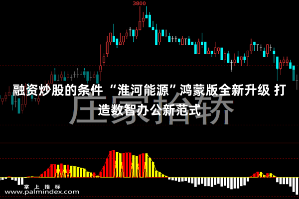 融资炒股的条件 “淮河能源”鸿蒙版全新升级 打造数智办公新范式