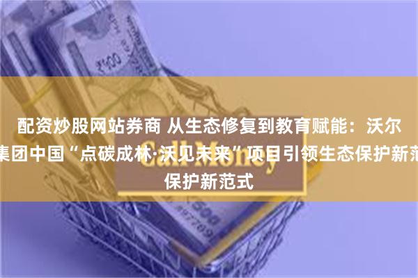 配资炒股网站券商 从生态修复到教育赋能:沃尔沃集团中国“点碳成林·沃见未来”项目引领生态保护新范式