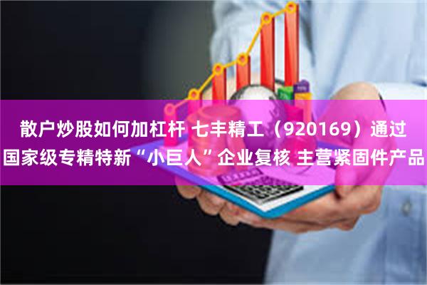 散户炒股如何加杠杆 七丰精工(920169)通过国家级专精特新“小巨人”企业复核 主营紧固件产品