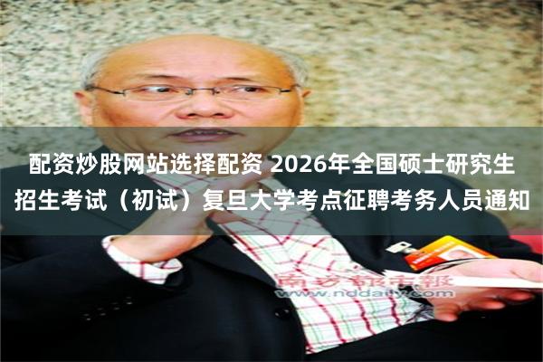 配资炒股网站选择配资 2026年全国硕士研究生招生考试（初试）复旦大学考点征聘考务人员通知