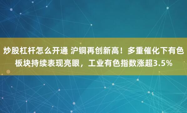 炒股杠杆怎么开通 沪铜再创新高！多重催化下有色板块持续表现亮眼，工业有色指数涨超3.5%