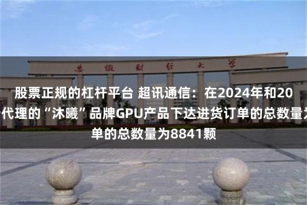 股票正规的杠杆平台 超讯通信:在2024年和2025年对所代理的“沐曦”品牌GPU产品下达进货订单的总数量为8841颗