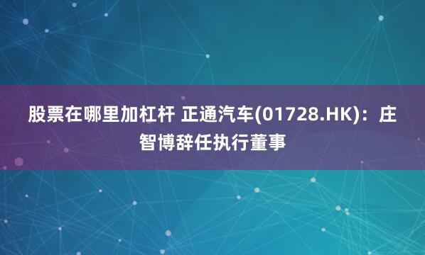 股票在哪里加杠杆 正通汽车(01728.HK)：庄智博辞任执行董事